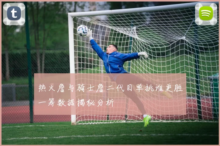 热火詹与骑士詹二代目单挑谁更胜一筹数据揭秘分析