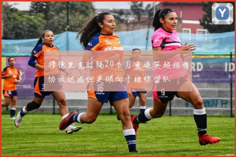 穆德里克时隔20个月重返英超租借协议达成但更倾向于继续留队