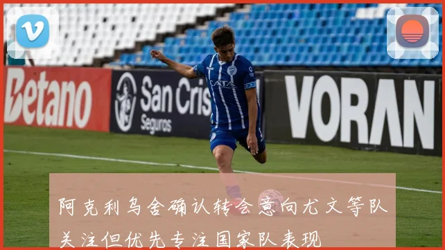 阿克利乌舍确认转会意向尤文等队关注但优先专注国家队表现