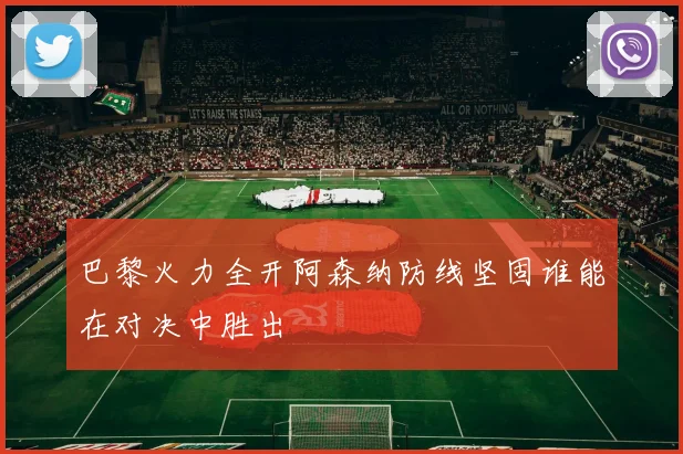 巴黎火力全开阿森纳防线坚固谁能在对决中胜出