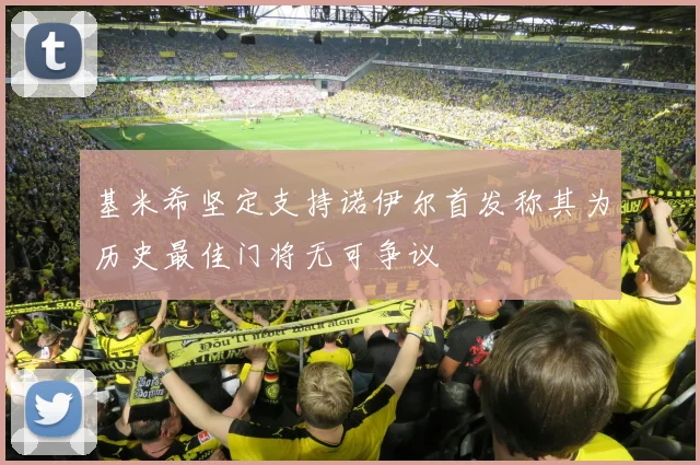 基米希坚定支持诺伊尔首发称其为历史最佳门将无可争议