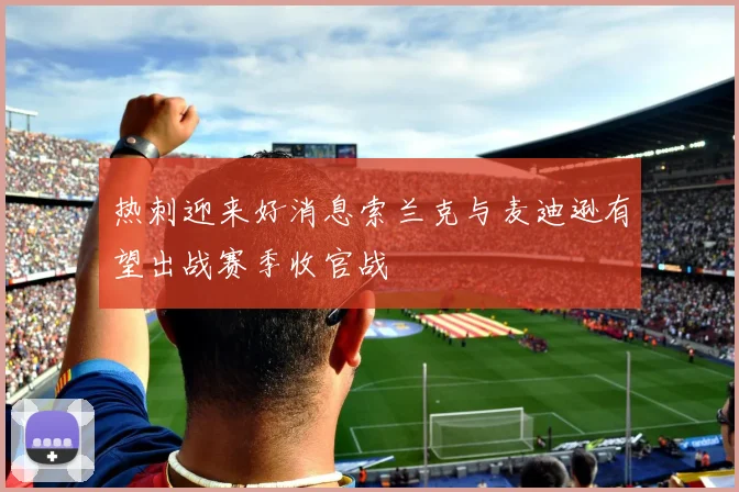 热刺迎来好消息索兰克与麦迪逊有望出战赛季收官战