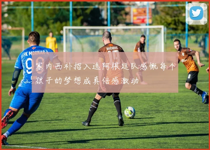 塞内西补招入选阿根廷队感慨每个孩子的梦想成真倍感激动
