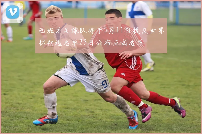 西班牙足球队将于5月11日提交世界杯初选名单25日公布正式名单