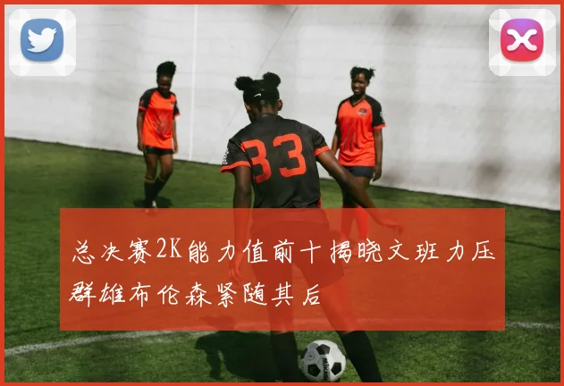 总决赛2K能力值前十揭晓文班力压群雄布伦森紧随其后