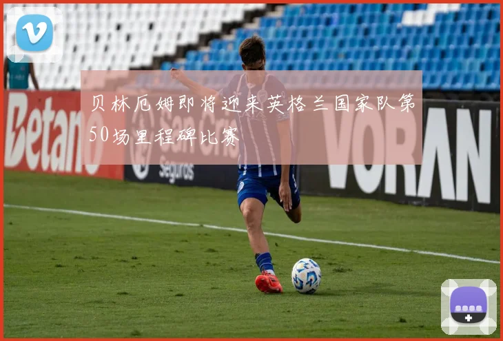 贝林厄姆即将迎来英格兰国家队第50场里程碑比赛