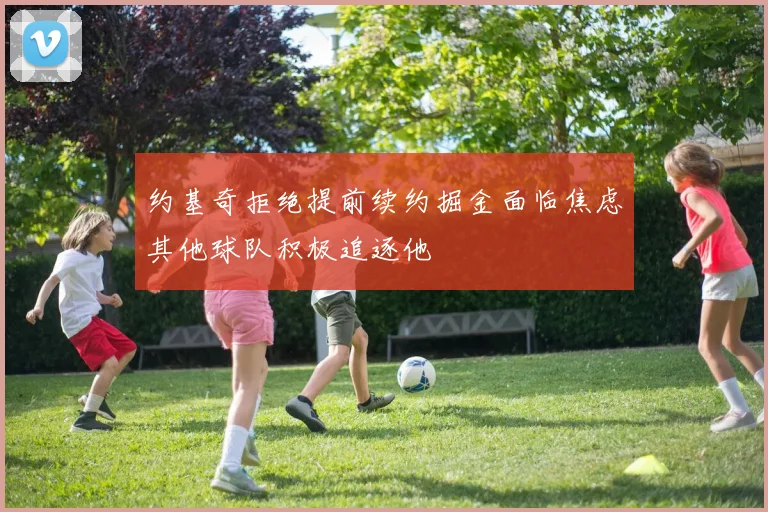 约基奇拒绝提前续约掘金面临焦虑其他球队积极追逐他