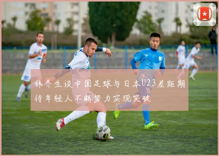 韩乔生谈中国足球与日本U23差距期待年轻人不断努力实现突破