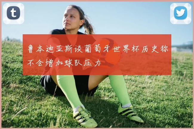 鲁本迪亚斯谈葡萄牙世界杯历史称不会增加球队压力