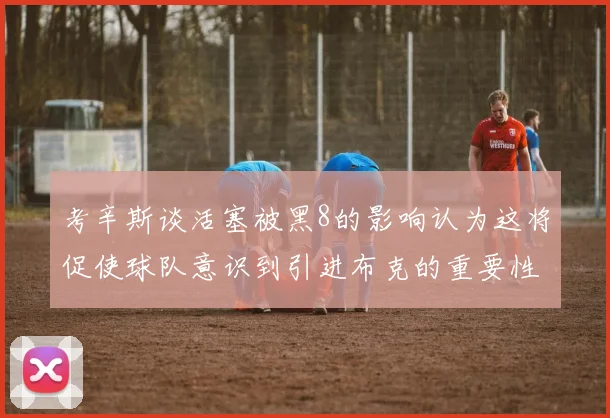 考辛斯谈活塞被黑8的影响认为这将促使球队意识到引进布克的重要性