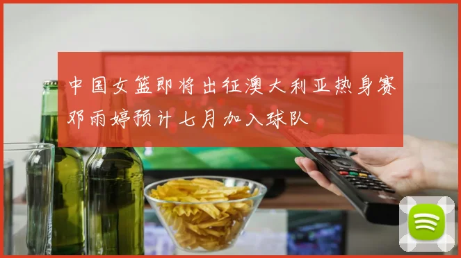 中国女篮即将出征澳大利亚热身赛邓雨婷预计七月加入球队