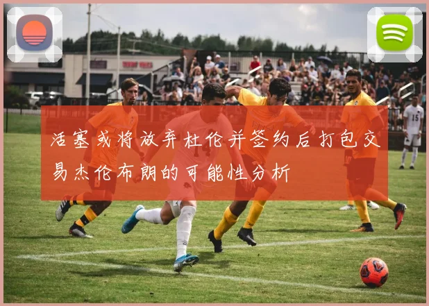 活塞或将放弃杜伦并签约后打包交易杰伦布朗的可能性分析