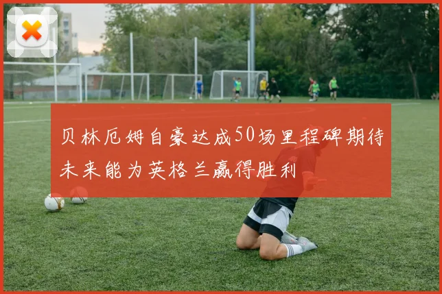 贝林厄姆自豪达成50场里程碑期待未来能为英格兰赢得胜利