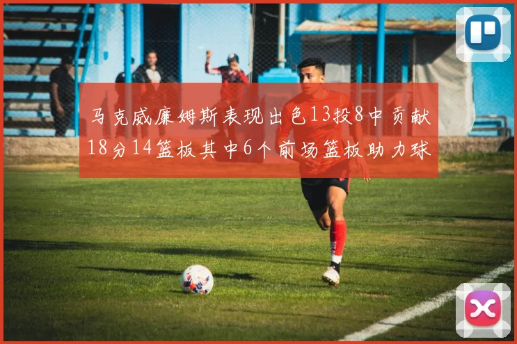 马克威廉姆斯表现出色13投8中贡献18分14篮板其中6个前场篮板助力球队