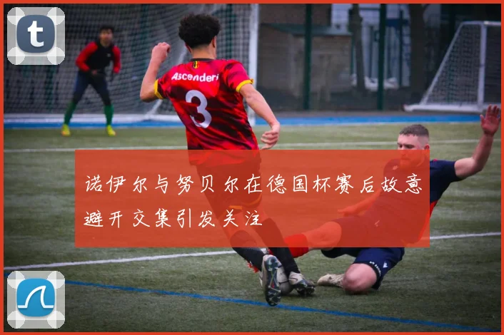 诺伊尔与努贝尔在德国杯赛后故意避开交集引发关注