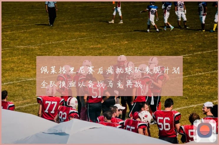佩莱格里尼赛后痛批球队表现计划全队换血以备战马竞再战