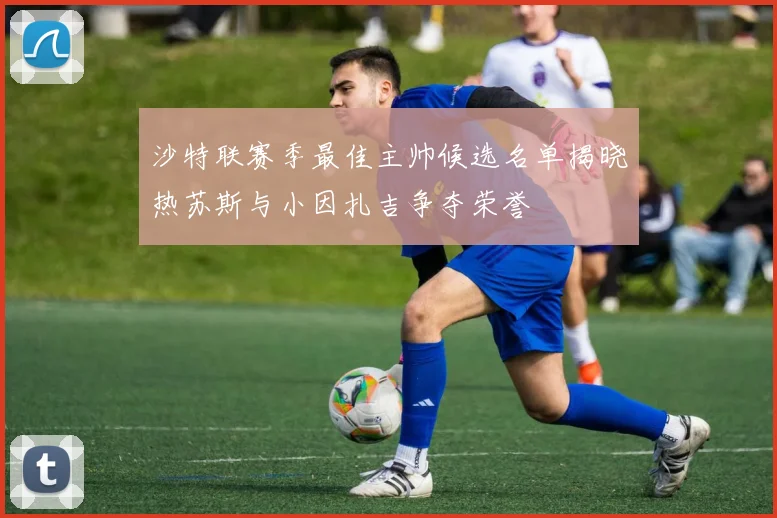 沙特联赛季最佳主帅候选名单揭晓热苏斯与小因扎吉争夺荣誉