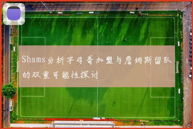 Shams分析字母哥加盟与詹姆斯留队的双重可能性探讨