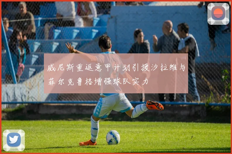 威尼斯重返意甲计划引援沙拉维与菲尔克鲁格增强球队实力