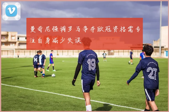 曼奇尼强调罗马争夺欧冠资格需专注自身减少失误