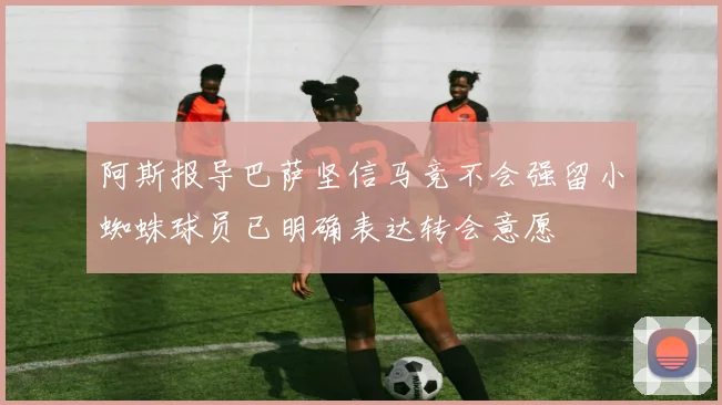 阿斯报导巴萨坚信马竞不会强留小蜘蛛球员已明确表达转会意愿