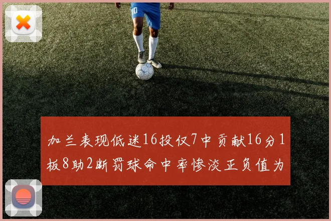 加兰表现低迷16投仅7中贡献16分1板8助2断罚球命中率惨淡正负值为负24