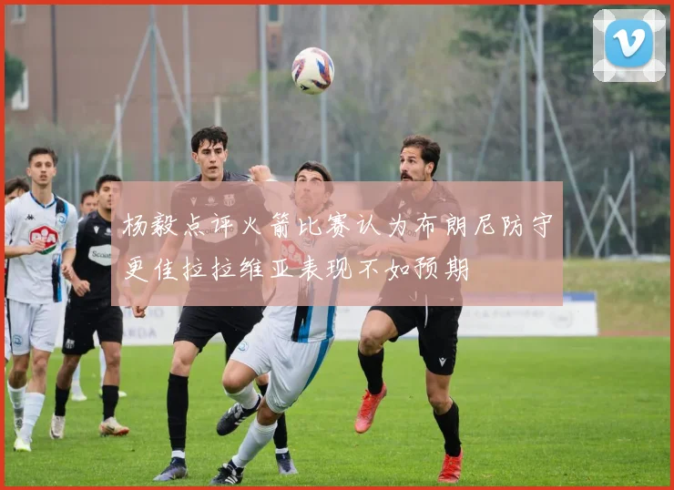 杨毅点评火箭比赛认为布朗尼防守更佳拉拉维亚表现不如预期