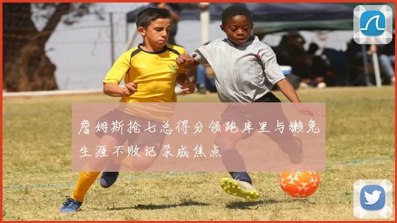 詹姆斯抢七总得分领跑库里与獭兔生涯不败记录成焦点