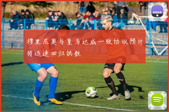 穆里尼奥与皇马达成一致协议预计将迅速回归执教