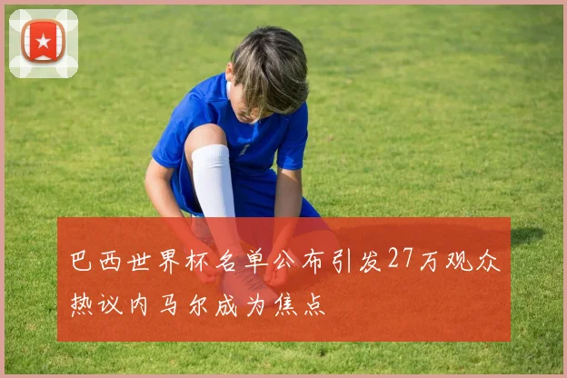 巴西世界杯名单公布引发27万观众热议内马尔成为焦点