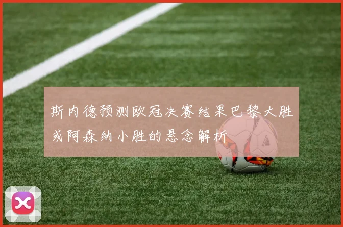 斯内德预测欧冠决赛结果巴黎大胜或阿森纳小胜的悬念解析