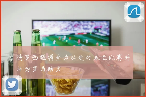 德罗西强调全力以赴对米兰比赛并非为罗马助力