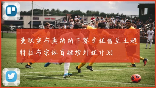 曼联宣布奥纳纳下赛季租借至土超特拉布宗体育继续外租计划